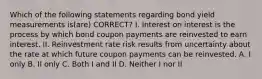 Which of the following statements regarding bond yield measurements is(are) CORRECT? I. Interest on interest is the process by which bond coupon payments are reinvested to earn interest. II. Reinvestment rate risk results from uncertainty about the rate at which future coupon payments can be reinvested. A. I only B. II only C. Both I and II D. Neither I nor II