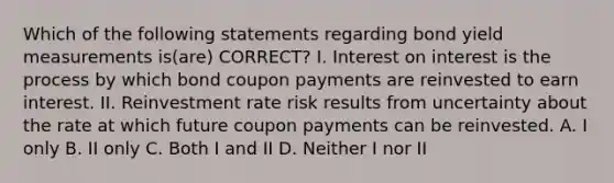 Which of the following statements regarding bond yield measurements is(are) CORRECT? I. Interest on interest is the process by which bond coupon payments are reinvested to earn interest. II. Reinvestment rate risk results from uncertainty about the rate at which future coupon payments can be reinvested. A. I only B. II only C. Both I and II D. Neither I nor II