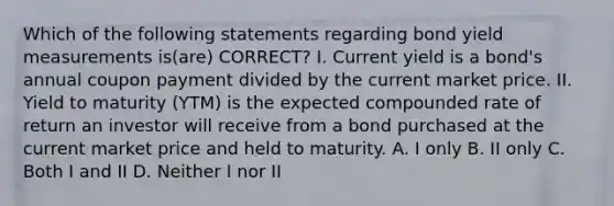 Which of the following statements regarding bond yield measurements is(are) CORRECT? I. Current yield is a bond's annual coupon payment divided by the current market price. II. <a href='https://www.questionai.com/knowledge/kiCmxzoISy-yield-to-maturity' class='anchor-knowledge'>yield to maturity</a> (YTM) is the expected compounded rate of return an investor will receive from a bond purchased at the current market price and held to maturity. A. I only B. II only C. Both I and II D. Neither I nor II