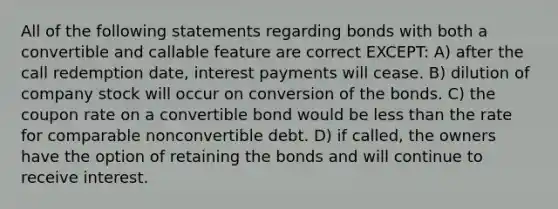 All of the following statements regarding bonds with both a convertible and callable feature are correct EXCEPT: A) after the call redemption date, interest payments will cease. B) dilution of company stock will occur on conversion of the bonds. C) the coupon rate on a convertible bond would be less than the rate for comparable nonconvertible debt. D) if called, the owners have the option of retaining the bonds and will continue to receive interest.