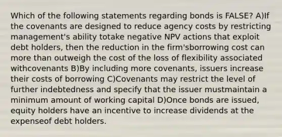 Which of the following statements regarding bonds is FALSE? A)If the covenants are designed to reduce agency costs by restricting management's ability totake negative NPV actions that exploit debt holders, then the reduction in the firm'sborrowing cost can <a href='https://www.questionai.com/knowledge/keWHlEPx42-more-than' class='anchor-knowledge'>more than</a> outweigh the cost of the loss of flexibility associated withcovenants B)By including more covenants, issuers increase their costs of borrowing C)Covenants may restrict the level of further indebtedness and specify that the issuer mustmaintain a minimum amount of working capital D)Once bonds are issued, equity holders have an incentive to increase dividends at the expenseof debt holders.