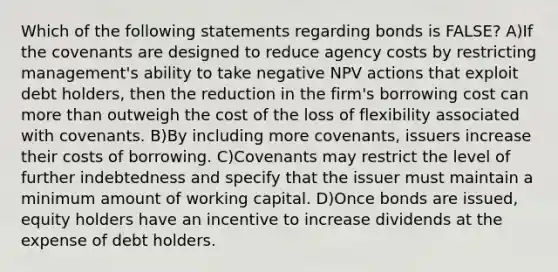 Which of the following statements regarding bonds is FALSE? A)If the covenants are designed to reduce agency costs by restricting management's ability to take negative NPV actions that exploit debt holders, then the reduction in the firm's borrowing cost can more than outweigh the cost of the loss of flexibility associated with covenants. B)By including more covenants, issuers increase their costs of borrowing. C)Covenants may restrict the level of further indebtedness and specify that the issuer must maintain a minimum amount of working capital. D)Once bonds are issued, equity holders have an incentive to increase dividends at the expense of debt holders.