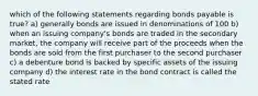 which of the following statements regarding bonds payable is true? a) generally bonds are issued in denominations of 100 b) when an issuing company's bonds are traded in the secondary market, the company will receive part of the proceeds when the bonds are sold from the first purchaser to the second purchaser c) a debenture bond is backed by specific assets of the issuing company d) the interest rate in the bond contract is called the stated rate