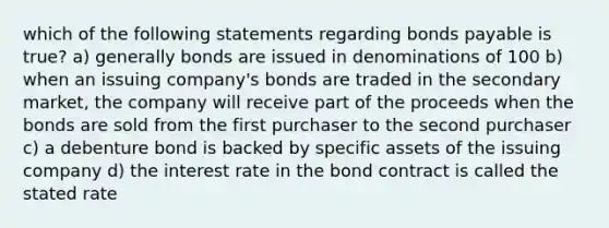 which of the following statements regarding bonds payable is true? a) generally bonds are issued in denominations of 100 b) when an issuing company's bonds are traded in the secondary market, the company will receive part of the proceeds when the bonds are sold from the first purchaser to the second purchaser c) a debenture bond is backed by specific assets of the issuing company d) the interest rate in the bond contract is called the stated rate