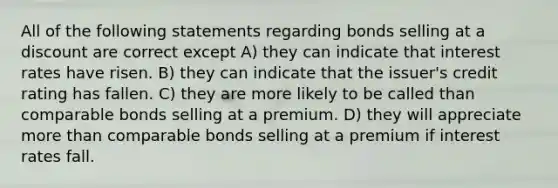 All of the following statements regarding bonds selling at a discount are correct except A) they can indicate that interest rates have risen. B) they can indicate that the issuer's credit rating has fallen. C) they are more likely to be called than comparable bonds selling at a premium. D) they will appreciate more than comparable bonds selling at a premium if interest rates fall.