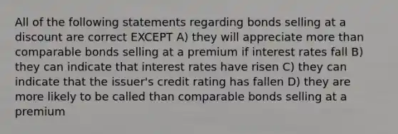 All of the following statements regarding bonds selling at a discount are correct EXCEPT A) they will appreciate more than comparable bonds selling at a premium if interest rates fall B) they can indicate that interest rates have risen C) they can indicate that the issuer's credit rating has fallen D) they are more likely to be called than comparable bonds selling at a premium