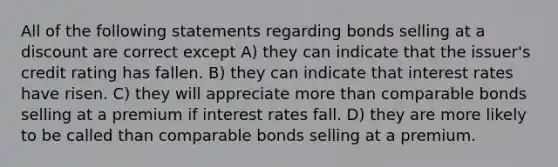 All of the following statements regarding bonds selling at a discount are correct except A) they can indicate that the issuer's credit rating has fallen. B) they can indicate that interest rates have risen. C) they will appreciate more than comparable bonds selling at a premium if interest rates fall. D) they are more likely to be called than comparable bonds selling at a premium.