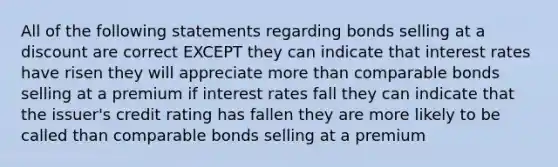 All of the following statements regarding bonds selling at a discount are correct EXCEPT they can indicate that interest rates have risen they will appreciate <a href='https://www.questionai.com/knowledge/keWHlEPx42-more-than' class='anchor-knowledge'>more than</a> comparable bonds selling at a premium if interest rates fall they can indicate that the issuer's credit rating has fallen they are more likely to be called than comparable bonds selling at a premium