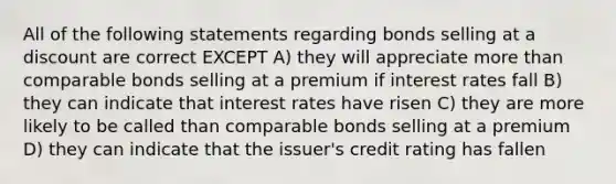 All of the following statements regarding bonds selling at a discount are correct EXCEPT A) they will appreciate more than comparable bonds selling at a premium if interest rates fall B) they can indicate that interest rates have risen C) they are more likely to be called than comparable bonds selling at a premium D) they can indicate that the issuer's credit rating has fallen