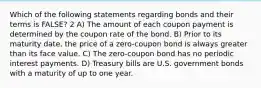 Which of the following statements regarding bonds and their terms is FALSE? 2 A) The amount of each coupon payment is determined by the coupon rate of the bond. B) Prior to its maturity date, the price of a zero-coupon bond is always greater than its face value. C) The zero-coupon bond has no periodic interest payments. D) Treasury bills are U.S. government bonds with a maturity of up to one year.