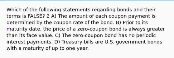 Which of the following statements regarding bonds and their terms is FALSE? 2 A) The amount of each coupon payment is determined by the coupon rate of the bond. B) Prior to its maturity date, the price of a zero-<a href='https://www.questionai.com/knowledge/k0J7GLeZqK-coupon-bond' class='anchor-knowledge'>coupon bond</a> is always <a href='https://www.questionai.com/knowledge/ktgHnBD4o3-greater-than' class='anchor-knowledge'>greater than</a> its face value. C) The zero-coupon bond has no periodic interest payments. D) Treasury bills are U.S. government bonds with a maturity of up to one year.