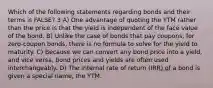 Which of the following statements regarding bonds and their terms is FALSE? 3 A) One advantage of quoting the YTM rather than the price is that the yield is independent of the face value of the bond. B) Unlike the case of bonds that pay coupons, for zero-coupon bonds, there is no formula to solve for the yield to maturity. C) Because we can convert any bond price into a yield, and vice versa, bond prices and yields are often used interchangeably. D) The internal rate of return (IRR) of a bond is given a special name, the YTM.