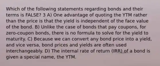 Which of the following statements regarding bonds and their terms is FALSE? 3 A) One advantage of quoting the YTM rather than the price is that the yield is independent of the face value of the bond. B) Unlike the case of bonds that pay coupons, for zero-coupon bonds, there is no formula to solve for the yield to maturity. C) Because we can convert any bond price into a yield, and vice versa, bond prices and yields are often used interchangeably. D) The internal rate of return (IRR) of a bond is given a special name, the YTM.