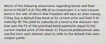 Which of the following statements regarding bonds and their terms is FALSE? 4 A) The IRR of an investment in a zero-coupon bond is the rate of return that investors will earn on their money if they buy a default-free bond at its current price and hold it to maturity. B) The yield to maturity of a bond is the discount rate that sets the FV of the promised bond payments equal to the current market price of the bond. C) Financial professionals also use the term spot interest rates to refer to the default-free zero-coupon yields.