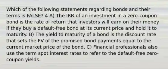 Which of the following statements regarding bonds and their terms is FALSE? 4 A) The IRR of an investment in a zero-coupon bond is the rate of return that investors will earn on their money if they buy a default-free bond at its current price and hold it to maturity. B) The yield to maturity of a bond is the discount rate that sets the FV of the promised bond payments equal to the current market price of the bond. C) Financial professionals also use the term spot interest rates to refer to the default-free zero-coupon yields.