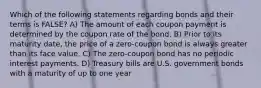 Which of the following statements regarding bonds and their terms is FALSE? A) The amount of each coupon payment is determined by the coupon rate of the bond. B) Prior to its maturity date, the price of a zero-coupon bond is always greater than its face value. C) The zero-coupon bond has no periodic interest payments. D) Treasury bills are U.S. government bonds with a maturity of up to one year