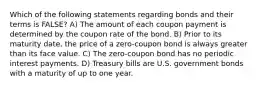 Which of the following statements regarding bonds and their terms is FALSE? A) The amount of each coupon payment is determined by the coupon rate of the bond. B) Prior to its maturity date, the price of a zero-coupon bond is always greater than its face value. C) The zero-coupon bond has no periodic interest payments. D) Treasury bills are U.S. government bonds with a maturity of up to one year.