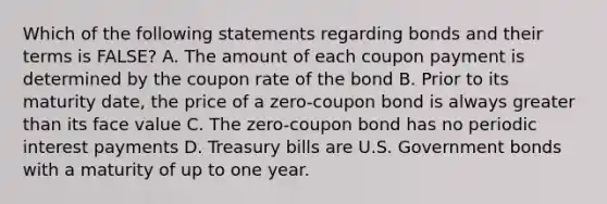 Which of the following statements regarding bonds and their terms is FALSE? A. The amount of each coupon payment is determined by the coupon rate of the bond B. Prior to its maturity date, the price of a zero-coupon bond is always greater than its face value C. The zero-coupon bond has no periodic interest payments D. Treasury bills are U.S. Government bonds with a maturity of up to one year.