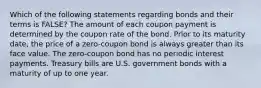 Which of the following statements regarding bonds and their terms is FALSE? The amount of each coupon payment is determined by the coupon rate of the bond. Prior to its maturity date, the price of a zero-coupon bond is always greater than its face value. The zero-coupon bond has no periodic interest payments. Treasury bills are U.S. government bonds with a maturity of up to one year.