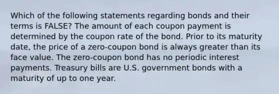 Which of the following statements regarding bonds and their terms is FALSE? The amount of each coupon payment is determined by the coupon rate of the bond. Prior to its maturity date, the price of a zero-coupon bond is always greater than its face value. The zero-coupon bond has no periodic interest payments. Treasury bills are U.S. government bonds with a maturity of up to one year.