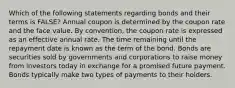 Which of the following statements regarding bonds and their terms is FALSE? Annual coupon is determined by the coupon rate and the face value. By convention, the coupon rate is expressed as an effective annual rate. The time remaining until the repayment date is known as the term of the bond. Bonds are securities sold by governments and corporations to raise money from investors today in exchange for a promised future payment. Bonds typically make two types of payments to their holders.