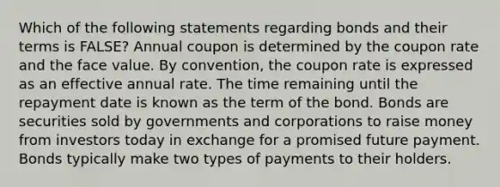 Which of the following statements regarding bonds and their terms is FALSE? Annual coupon is determined by the coupon rate and the face value. By convention, the coupon rate is expressed as an effective annual rate. The time remaining until the repayment date is known as the term of the bond. Bonds are securities sold by governments and corporations to raise money from investors today in exchange for a promised future payment. Bonds typically make two types of payments to their holders.