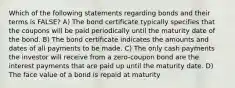 Which of the following statements regarding bonds and their terms is FALSE? A) The bond certificate typically specifies that the coupons will be paid periodically until the maturity date of the bond. B) The bond certificate indicates the amounts and dates of all payments to be made. C) The only cash payments the investor will receive from a zero-coupon bond are the interest payments that are paid up until the maturity date. D) The face value of a bond is repaid at maturity