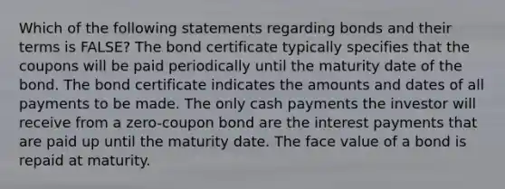 Which of the following statements regarding bonds and their terms is FALSE? The bond certificate typically specifies that the coupons will be paid periodically until the maturity date of the bond. The bond certificate indicates the amounts and dates of all payments to be made. The only cash payments the investor will receive from a zero-coupon bond are the interest payments that are paid up until the maturity date. The face value of a bond is repaid at maturity.