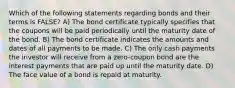 Which of the following statements regarding bonds and their terms is FALSE? A) The bond certificate typically specifies that the coupons will be paid periodically until the maturity date of the bond. B) The bond certificate indicates the amounts and dates of all payments to be made. C) The only cash payments the investor will receive from a zero-coupon bond are the interest payments that are paid up until the maturity date. D) The face value of a bond is repaid at maturity.