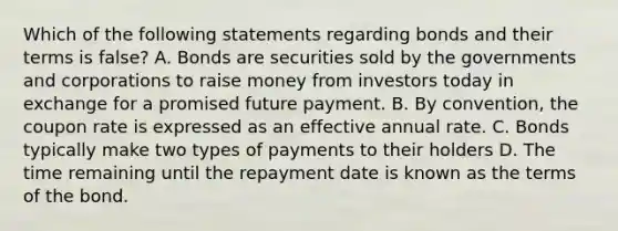 Which of the following statements regarding bonds and their terms is false? A. Bonds are securities sold by the governments and corporations to raise money from investors today in exchange for a promised future payment. B. By convention, the coupon rate is expressed as an effective annual rate. C. Bonds typically make two types of payments to their holders D. The time remaining until the repayment date is known as the terms of the bond.