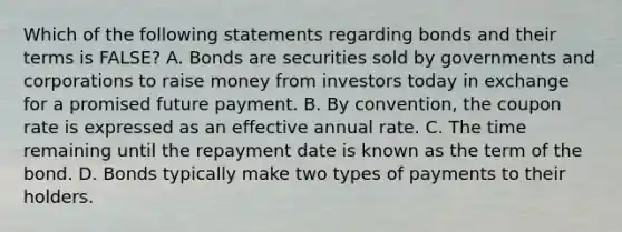 Which of the following statements regarding bonds and their terms is​ FALSE? A. Bonds are securities sold by governments and corporations to raise money from investors today in exchange for a promised future payment. B. By​ convention, the coupon rate is expressed as an effective annual rate. C. The time remaining until the repayment date is known as the term of the bond. D. Bonds typically make two types of payments to their holders.