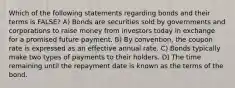 Which of the following statements regarding bonds and their terms is FALSE? A) Bonds are securities sold by governments and corporations to raise money from investors today in exchange for a promised future payment. B) By convention, the coupon rate is expressed as an effective annual rate. C) Bonds typically make two types of payments to their holders. D) The time remaining until the repayment date is known as the terms of the bond.