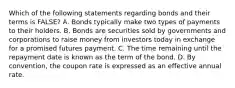 Which of the following statements regarding bonds and their terms is FALSE? A. Bonds typically make two types of payments to their holders. B. Bonds are securities sold by governments and corporations to raise money from investors today in exchange for a promised futures payment. C. The time remaining until the repayment date is known as the term of the bond. D. By convention, the coupon rate is expressed as an effective annual rate.