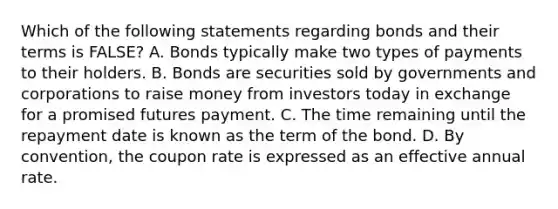 Which of the following statements regarding bonds and their terms is FALSE? A. Bonds typically make two types of payments to their holders. B. Bonds are securities sold by governments and corporations to raise money from investors today in exchange for a promised futures payment. C. The time remaining until the repayment date is known as the term of the bond. D. By convention, the coupon rate is expressed as an effective annual rate.