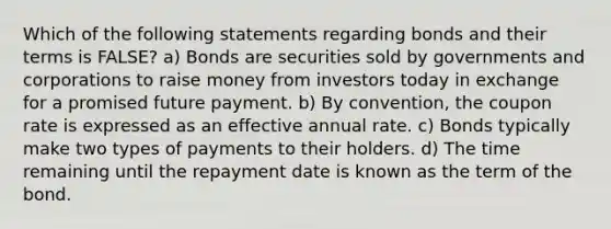 Which of the following statements regarding bonds and their terms is FALSE? a) Bonds are securities sold by governments and corporations to raise money from investors today in exchange for a promised future payment. b) By convention, the coupon rate is expressed as an effective annual rate. c) Bonds typically make two types of payments to their holders. d) The time remaining until the repayment date is known as the term of the bond.