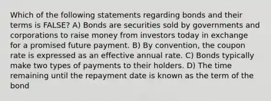 Which of the following statements regarding bonds and their terms is FALSE? A) Bonds are securities sold by governments and corporations to raise money from investors today in exchange for a promised future payment. B) By convention, the coupon rate is expressed as an effective annual rate. C) Bonds typically make two types of payments to their holders. D) The time remaining until the repayment date is known as the term of the bond