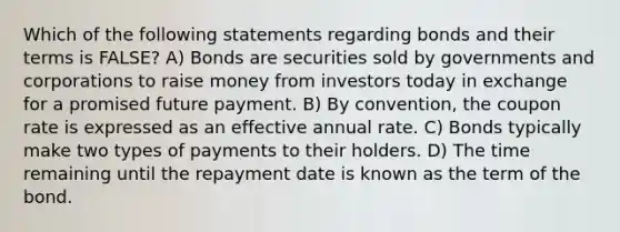 Which of the following statements regarding bonds and their terms is FALSE? A) Bonds are securities sold by governments and corporations to raise money from investors today in exchange for a promised future payment. B) By convention, the coupon rate is expressed as an effective annual rate. C) Bonds typically make two types of payments to their holders. D) The time remaining until the repayment date is known as the term of the bond.