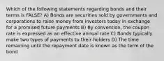 Which of the following statements regarding bonds and their terms is FALSE? A) Bonds are securities sold by governments and corporations to raise money from investors today in exchange for a promised future payments B) By convention, the coupon rate is expressed as an effective annual rate C) Bonds typically make two types of payments to their holders D) The time remaining until the repayment date is known as the term of the bond