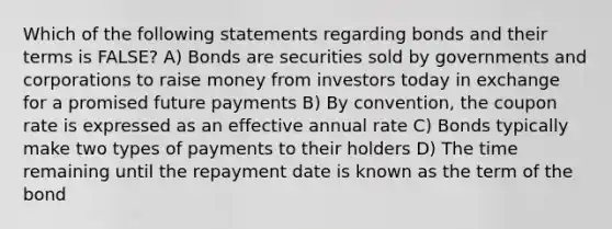 Which of the following statements regarding bonds and their terms is FALSE? A) Bonds are securities sold by governments and corporations to raise money from investors today in exchange for a promised future payments B) By convention, the coupon rate is expressed as an effective annual rate C) Bonds typically make two types of payments to their holders D) The time remaining until the repayment date is known as the term of the bond