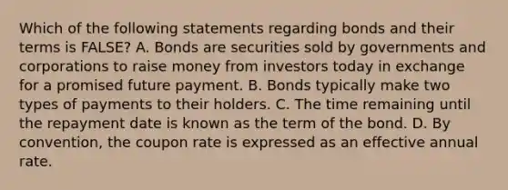 Which of the following statements regarding bonds and their terms is​ FALSE? A. Bonds are securities sold by governments and corporations to raise money from investors today in exchange for a promised future payment. B. Bonds typically make two types of payments to their holders. C. The time remaining until the repayment date is known as the term of the bond. D. By​ convention, the coupon rate is expressed as an effective annual rate.