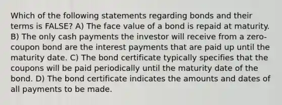 Which of the following statements regarding bonds and their terms is FALSE? A) The face value of a bond is repaid at maturity. B) The only cash payments the investor will receive from a zero-coupon bond are the interest payments that are paid up until the maturity date. C) The bond certificate typically specifies that the coupons will be paid periodically until the maturity date of the bond. D) The bond certificate indicates the amounts and dates of all payments to be made.