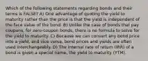 Which of the following statements regarding bonds and their terms is FALSE? A) One advantage of quoting the yield to maturity rather than the price is that the yield is independent of the face value of the bond. B) Unlike the case of bonds that pay coupons, for zero-coupon bonds, there is no formula to solve for the yield to maturity. C) Because we can convert any bond price into a yield, and vice versa, bond prices and yields are often used interchangeably. D) The internal rate of return (IRR) of a bond is given a special name, the yield to maturity (YTM).