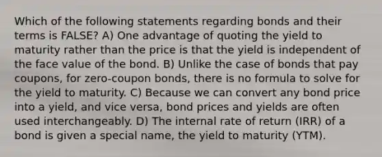 Which of the following statements regarding bonds and their terms is FALSE? A) One advantage of quoting the yield to maturity rather than the price is that the yield is independent of the face value of the bond. B) Unlike the case of bonds that pay coupons, for zero-coupon bonds, there is no formula to solve for the yield to maturity. C) Because we can convert any bond price into a yield, and vice versa, bond prices and yields are often used interchangeably. D) The internal rate of return (IRR) of a bond is given a special name, the yield to maturity (YTM).