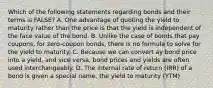 Which of the following statements regarding bonds and their terms is FALSE? A. One advantage of quoting the yield to maturity rather than the price is that the yield is independent of the face value of the bond. B. Unlike the case of bonds that pay coupons, for zero-coupon bonds, there is no formula to solve for the yield to maturity. C. Because we can convert ay bond price into a yield, and vice versa, bond prices and yields are often used interchangeably. D. The internal rate of return (IRR) of a bond is given a special name, the yield to maturity (YTM)