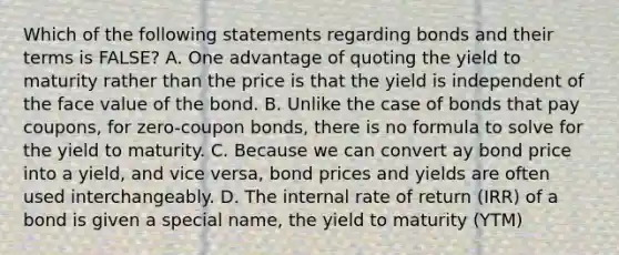 Which of the following statements regarding bonds and their terms is FALSE? A. One advantage of quoting the yield to maturity rather than the price is that the yield is independent of the face value of the bond. B. Unlike the case of bonds that pay coupons, for zero-coupon bonds, there is no formula to solve for the yield to maturity. C. Because we can convert ay bond price into a yield, and vice versa, bond prices and yields are often used interchangeably. D. The internal rate of return (IRR) of a bond is given a special name, the yield to maturity (YTM)