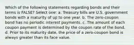 Which of the following statements regarding bonds and their terms is FALSE? Select one: a. Treasury bills are U.S. government bonds with a maturity of up to one year. b. The zero-coupon bond has no periodic interest payments. c. The amount of each coupon payment is determined by the coupon rate of the bond. d. Prior to its maturity date, the price of a zero-coupon bond is always greater than its face value.