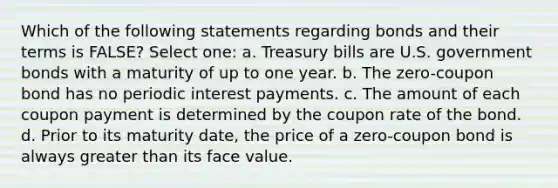 Which of the following statements regarding bonds and their terms is FALSE? Select one: a. Treasury bills are U.S. government bonds with a maturity of up to one year. b. The zero-coupon bond has no periodic interest payments. c. The amount of each coupon payment is determined by the coupon rate of the bond. d. Prior to its maturity date, the price of a zero-coupon bond is always greater than its face value.