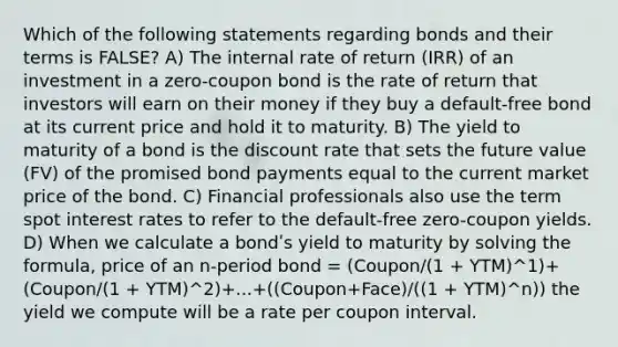 Which of the following statements regarding bonds and their terms is FALSE? A) The internal rate of return (IRR) of an investment in a zero-coupon bond is the rate of return that investors will earn on their money if they buy a default-free bond at its current price and hold it to maturity. B) The yield to maturity of a bond is the discount rate that sets the future value (FV) of the promised bond payments equal to the current market price of the bond. C) Financial professionals also use the term spot interest rates to refer to the default-free zero-coupon yields. D) When we calculate a bondʹs yield to maturity by solving the formula, price of an n-period bond = (Coupon/(1 + YTM)^1)+(Coupon/(1 + YTM)^2)+...+((Coupon+Face)/((1 + YTM)^n)) the yield we compute will be a rate per coupon interval.