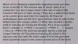 Which of the following statements regarding bonds and their terms is FALSE? A) The internal rate of return (IRR) of an investment in a zero-coupon bond is the rate of return that investors will earn on their money if they buy a default-free bond at its current price and hold it to maturity. B) Financial professionals also use the term spot interest rates to refer to the default-free zero-coupon yields. C) When we calculate a bond's yield to maturity by solving the formula, Price of an n-period bond = Coupon (1 +YTM)1 + Coupon (1 +YTM)2 + ... + Coupon + Face (1 +YTM)n the yield we compute will be a rate per coupon interval. D) The yield to maturity of a bond is the discount rate that sets the future value (FV) of the promised bond payments equal to the current market price of the bond.