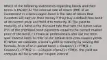 Which of the following statements regarding bonds and their terms is FALSE? A) The internal rate of return (IRR) of an investment in a zero-coupon bond is the rate of return that investors will earn on their money if they buy a default-free bond at its current price and hold it to maturity. B) The yield to maturity of a bond is the discount rate that sets the future value (FV) of the promised bond payments equal to the current market price of the bond. C) Financial professionals also use the term spot interest rates to refer to the default-free zero-coupon yields. D) When we calculate a bondʹs yield to maturity by solving the formula, Price of an n-period bond = Coupon/ (1+YTM)1 + Coupon/(1+YTM)2 +...+Coupon+Face/(1+YTM)n, the yield we compute will be a rate per coupon interval